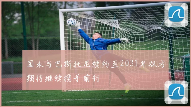 国米与巴斯托尼续约至2031年双方期待继续携手前行
